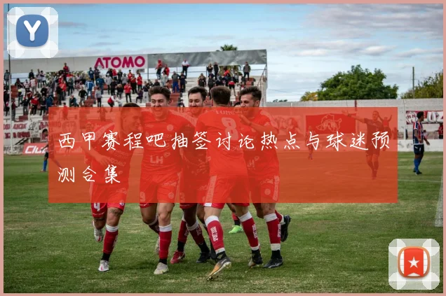 西甲赛程吧抽签讨论热点与球迷预测合集