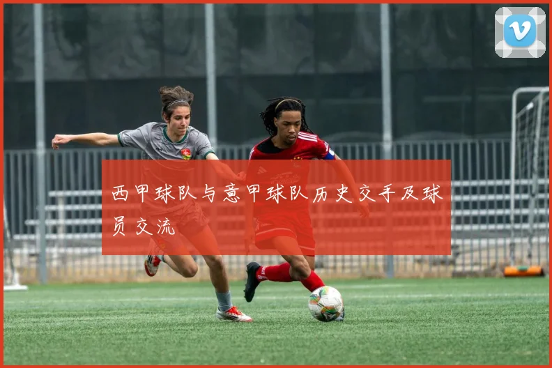 西甲球队与意甲球队历史交手及球员交流
